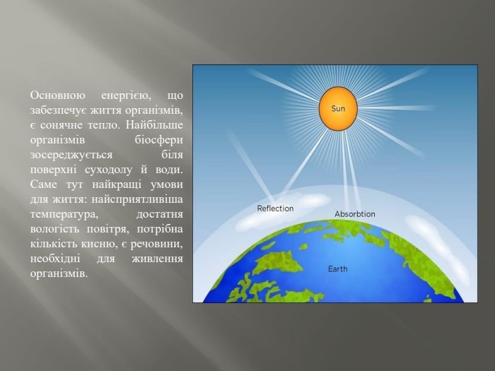 Основною енергією, що забезпечує життя організмів, є сонячне тепло. Найбільше організмів біосфери зосереджується біля поверхні суходолу й води. Саме тут найкращі умови для життя: найсприятливіша температура, достатня вологість повітря, потрібна кількість кисню, є речовини, необхідні для живлення організмів.