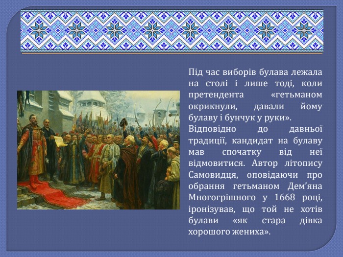 Під час виборів булава лежала на столі і лише тоді, коли претендента «гетьманом окрикнули, давали йому булаву і бунчук у руки». Відповідно до давньої традиції, кандидат на булаву мав спочатку від неї відмовитися. Автор літопису Самовидця, оповідаючи про обрання гетьманом Дем’яна Многогрішного у 1668 році, іронізував, що той не хотів булави «як стара дівка хорошого жениха». 