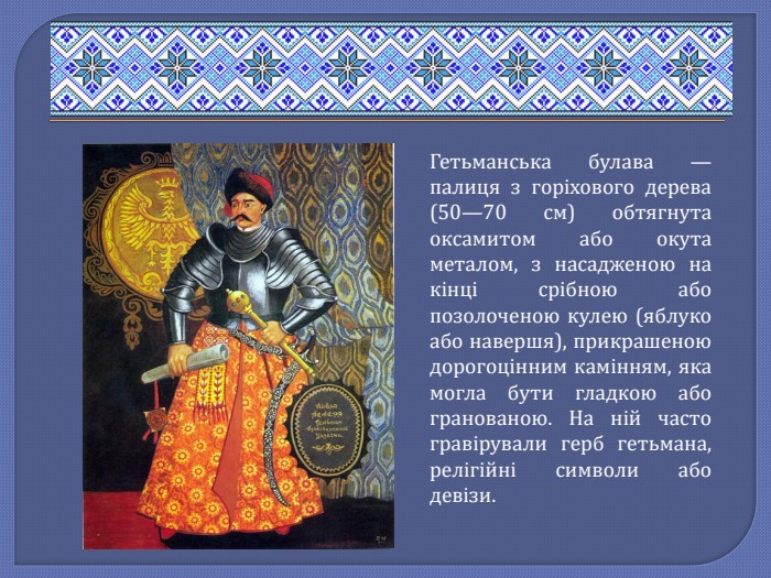 Гетьманська булава — палиця з горіхового дерева (50—70 см) обтягнута оксамитом або окута металом, з насадженою на кінці срібною або позолоченою кулею (яблуко або навершя), прикрашеною дорогоцінним камінням, яка могла бути гладкою або гранованою. На ній часто гравірували герб гетьмана, релігійні символи або девізи. 