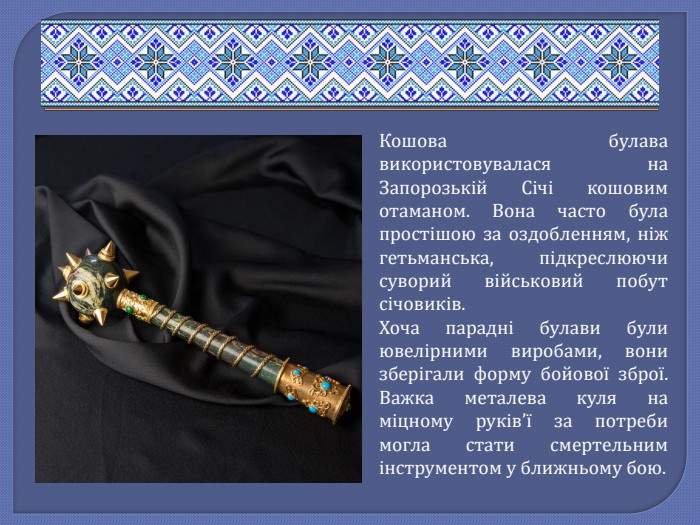 Кошова булава використовувалася на Запорозькій Січі кошовим отаманом. Вона часто була простішою за оздобленням, ніж гетьманська, підкреслюючи суворий військовий побут січовиків. Хоча парадні булави були ювелірними виробами, вони зберігали форму бойової зброї. Важка металева куля на міцному руків’ї за потреби могла стати смертельним інструментом у ближньому бою.
