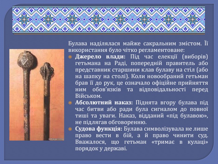 Булава наділялася майже сакральним змістом. Її використання було чітко регламентоване: Джерело влади: Під час елекції (виборів) гетьмана на Раді, попередній правитель або представник старшини клав булаву на стіл (або на шапку на столі). Коли новообраний гетьман брав її до рук, це означало офіційне прийняття ним обов’язків та відповідальності перед Військом. Абсолютний наказ: Піднята вгору булава під час битви або ради була сигналом до повної тиші та уваги. Наказ, відданий «під булавою», не підлягав обговоренню. Судова функція: Булава символізувала не лише право вести в бій, а й право чинити суд. Вважалося, що гетьман «тримає в кулаці» порядок у державі.