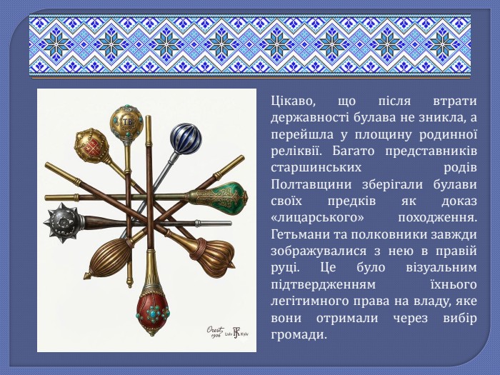 Цікаво, що після втрати державності булава не зникла, а перейшла у площину родинної реліквії. Багато представників старшинських родів Полтавщини зберігали булави своїх предків як доказ «лицарського» походження. Гетьмани та полковники завжди зображувалися з нею в правій руці. Це було візуальним підтвердженням їхнього легітимного права на владу, яке вони отримали через вибір громади.