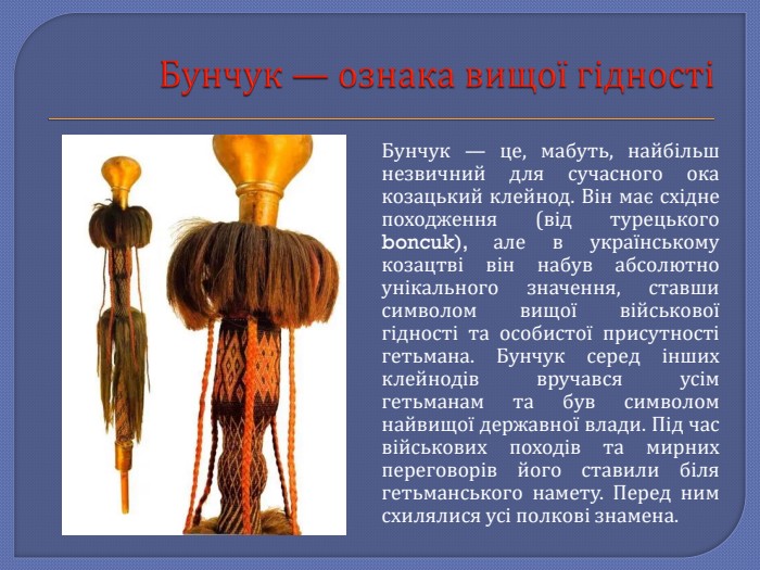 Бунчук — ознака вищої гідностіБунчук — це, мабуть, найбільш незвичний для сучасного ока козацький клейнод. Він має східне походження (від турецького boncuk), але в українському козацтві він набув абсолютно унікального значення, ставши символом вищої військової гідності та особистої присутності гетьмана. Бунчук серед інших клейнодів вручався усім гетьманам та був символом найвищої державної влади. Під час військових походів та мирних переговорів його ставили біля гетьманського намету. Перед ним схилялися усі полкові знамена.