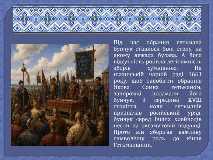 Під час обрання гетьмана бунчук ставився біля столу, на якому лежала булава. А його відсутність робила легітимність зборів сумнівною. На ніжинській чорній раді 1663 року, щоб запобігти обранню Якова Сомка гетьманом, запорожці поламали його бунчук. З середини XVIII століття, коли гетьманів призначав російський уряд, бунчук серед інших клейнодів несли на оксамитовій подушці. Проте він зберігав важливу символічну роль до кінця Гетьманщини.