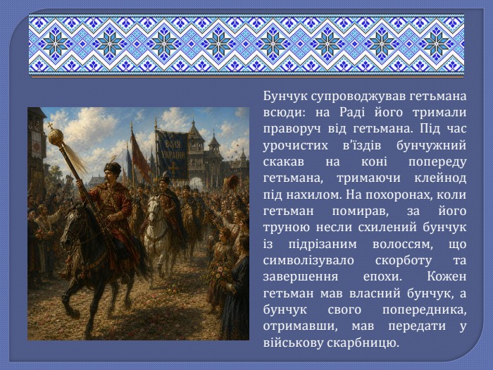 Бунчук супроводжував гетьмана всюди: на Раді його тримали праворуч від гетьмана. Під час урочистих в’їздів бунчужний скакав на коні попереду гетьмана, тримаючи клейнод під нахилом. На похоронах, коли гетьман помирав, за його труною несли схилений бунчук із підрізаним волоссям, що символізувало скорботу та завершення епохи. Кожен гетьман мав власний бунчук, а бунчук свого попередника, отримавши, мав передати у військову скарбницю.
