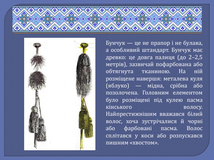 Бунчук — це не прапор і не булава, а особливий штандарт. Бунчук має древко: це довга палиця (до 2–2,5 метрів), зазвичай пофарбована або обтягнута тканиною. На ній розміщене навершя: металева куля (яблуко) — мідна, срібна або позолочена. Головним елементом було розміщені під кулею пасма кінського волосу. Найпрестижнішим вважався білий волос, хоча зустрічалися й чорні або фарбовані пасма. Волос сплітався у коси або розпускався пишним «хвостом».