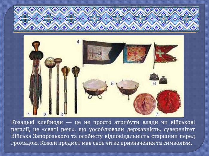 Козацькі клейноди — це не просто атрибути влади чи військові регалії, це «святі речі», що уособлювали державність, суверенітет Війська Запорозького та особисту відповідальність старшини перед громадою. Кожен предмет мав своє чітке призначення та символізм.
