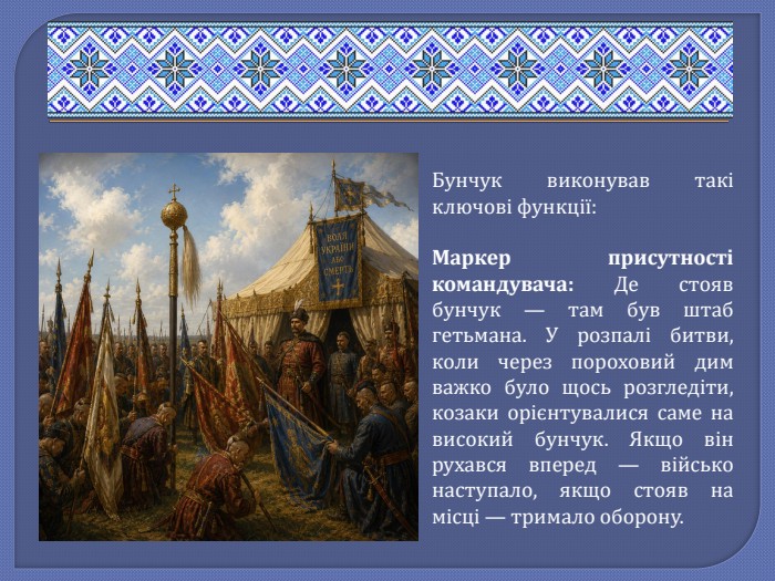 Бунчук виконував такі ключові функції: Маркер присутності командувача: Де стояв бунчук — там був штаб гетьмана. У розпалі битви, коли через пороховий дим важко було щось розгледіти, козаки орієнтувалися саме на високий бунчук. Якщо він рухався вперед — військо наступало, якщо стояв на місці — тримало оборону.