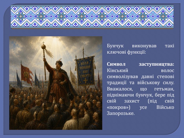 Бунчук виконував такі ключові функції: Символ заступництва: Кінський волос символізував давні степові традиції та військову силу. Вважалося, що гетьман, піднімаючи бунчук, бере під свій захист (під свій «покров») усе Військо Запорозьке.