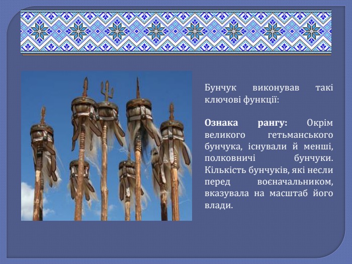 Бунчук виконував такі ключові функції: Ознака рангу: Окрім великого гетьманського бунчука, існували й менші, полковничі бунчуки. Кількість бунчуків, які несли перед воєначальником, вказувала на масштаб його влади.