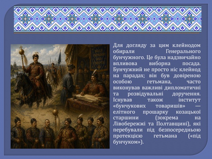 Для догляду за цим клейнодом обирали Генерального бунчужного. Це була надзвичайно впливова виборна посада. Бунчужний не просто ніс клейнод на парадах; він був довіреною особою гетьмана, часто виконував важливі дипломатичні та розвідувальні доручення. Існував також інститут «бунчукових товаришів» — елітного прошарку козацької старшини (зокрема на Лівобережжі та Полтавщині), які перебували під безпосередньою протекцією гетьмана («під бунчуком»).