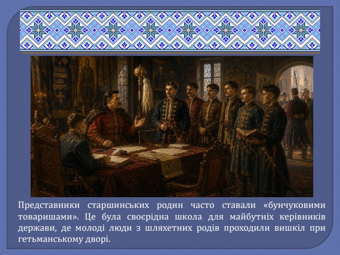 Представники старшинських родин часто ставали «бунчуковими товаришами». Це була своєрідна школа для майбутніх керівників держави, де молоді люди з шляхетних родів проходили вишкіл при гетьманському дворі.