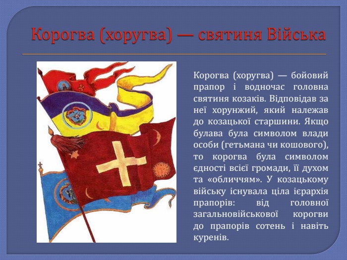Корогва (хоругва) — святиня Війська. Корогва (хоругва) — бойовий прапор і водночас головна святиня козаків. Відповідав за неї хорунжий, який належав до козацької старшини. Якщо булава була символом влади особи (гетьмана чи кошового), то корогва була символом єдності всієї громади, її духом та «обличчям». У козацькому війську існувала ціла ієрархія прапорів: від головної загальновійськової корогви до прапорів сотень і навіть куренів.