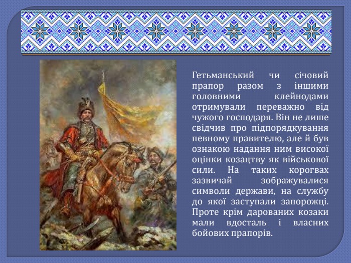 Гетьманський чи січовий прапор разом з іншими головними клейнодами отримували переважно від чужого господаря. Він не лише свідчив про підпорядкування певному правителю, але й був ознакою надання ним високої оцінки козацтву як військової сили. На таких корогвах зазвичай зображувалися символи держави, на службу до якої заступали запорожці. Проте крім дарованих козаки мали вдосталь і власних бойових прапорів.