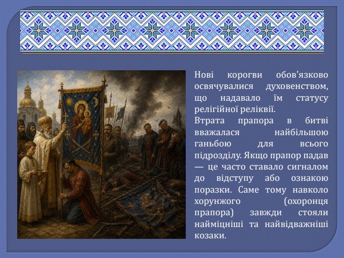 Нові корогви обов'язково освячувалися духовенством, що надавало їм статусу релігійної реліквії. Втрата прапора в битві вважалася найбільшою ганьбою для всього підрозділу. Якщо прапор падав — це часто ставало сигналом до відступу або ознакою поразки. Саме тому навколо хорунжого (охоронця прапора) завжди стояли найміцніші та найвідважніші козаки. 