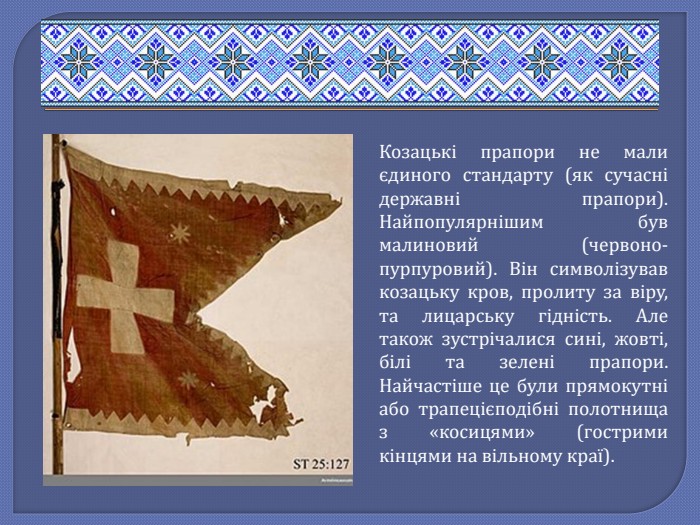 Козацькі прапори не мали єдиного стандарту (як сучасні державні прапори). Найпопулярнішим був малиновий (червоно-пурпуровий). Він символізував козацьку кров, пролиту за віру, та лицарську гідність. Але також зустрічалися сині, жовті, білі та зелені прапори. Найчастіше це були прямокутні або трапецієподібні полотнища з «косицями» (гострими кінцями на вільному краї).