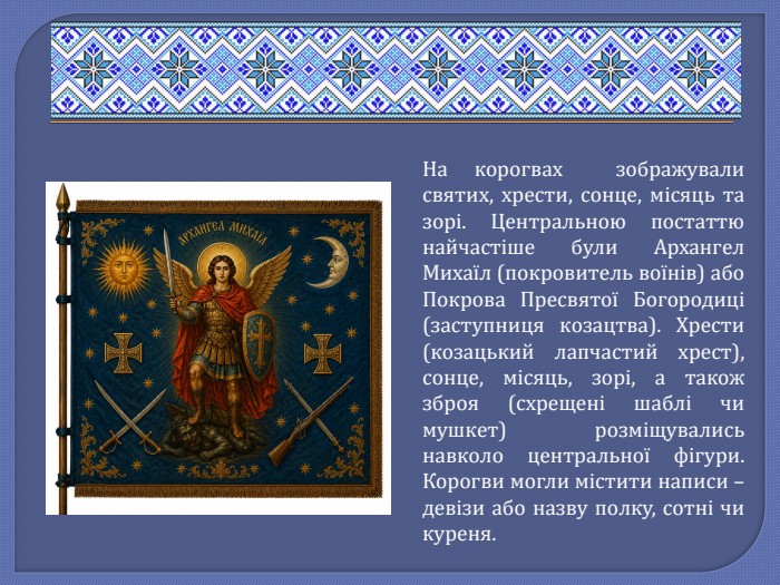 На корогвах зображували святих, хрести, сонце, місяць та зорі. Центральною постаттю найчастіше були Архангел Михаїл (покровитель воїнів) або Покрова Пресвятої Богородиці (заступниця козацтва). Хрести (козацький лапчастий хрест), сонце, місяць, зорі, а також зброя (схрещені шаблі чи мушкет) розміщувались навколо центральної фігури. Корогви могли містити написи – девізи або назву полку, сотні чи куреня.