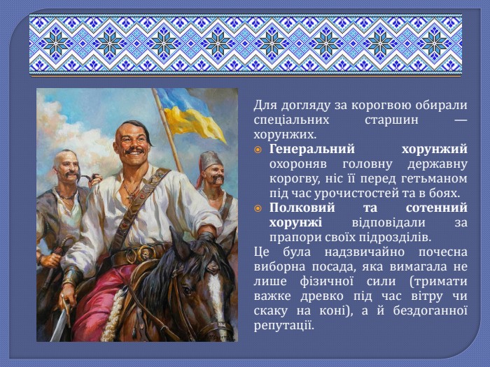 Для догляду за корогвою обирали спеціальних старшин — хорунжих. Генеральний хорунжий охороняв головну державну корогву, ніс її перед гетьманом під час урочистостей та в боях. Полковий та сотенний хорунжі відповідали за прапори своїх підрозділів. Це була надзвичайно почесна виборна посада, яка вимагала не лише фізичної сили (тримати важке древко під час вітру чи скаку на коні), а й бездоганної репутації.