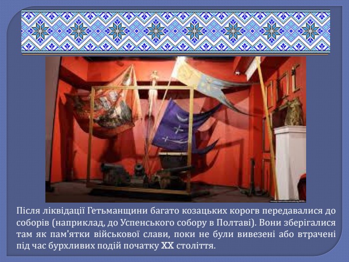 Після ліквідації Гетьманщини багато козацьких корогв передавалися до соборів (наприклад, до Успенського собору в Полтаві). Вони зберігалися там як пам'ятки військової слави, поки не були вивезені або втрачені під час бурхливих подій початку XX століття. 