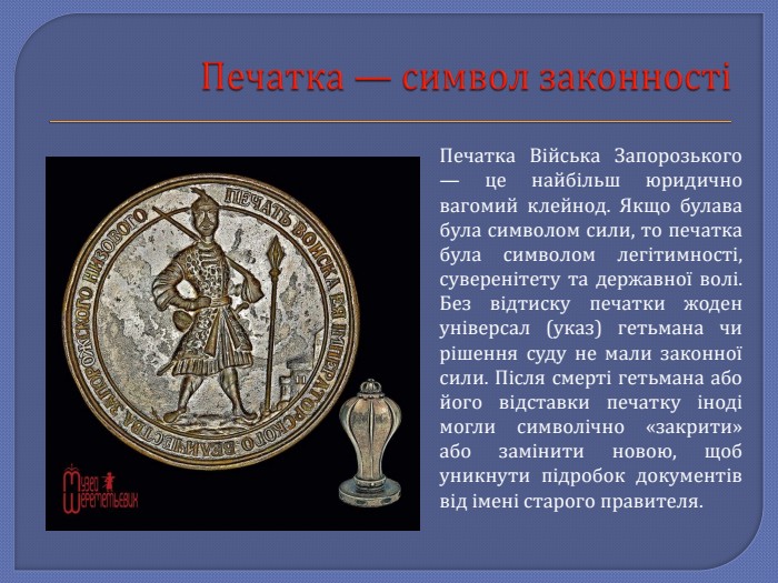 Печатка — символ законностіПечатка Війська Запорозького — це найбільш юридично вагомий клейнод. Якщо булава була символом сили, то печатка була символом легітимності, суверенітету та державної волі. Без відтиску печатки жоден універсал (указ) гетьмана чи рішення суду не мали законної сили. Після смерті гетьмана або його відставки печатку іноді могли символічно «закрити» або замінити новою, щоб уникнути підробок документів від імені старого правителя.