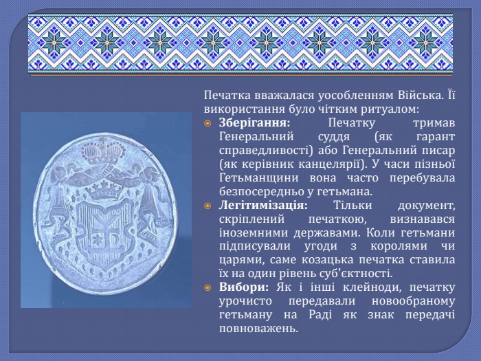 Печатка вважалася уособленням Війська. Її використання було чітким ритуалом: Зберігання: Печатку тримав Генеральний суддя (як гарант справедливості) або Генеральний писар (як керівник канцелярії). У часи пізньої Гетьманщини вона часто перебувала безпосередньо у гетьмана. Легітимізація: Тільки документ, скріплений печаткою, визнавався іноземними державами. Коли гетьмани підписували угоди з королями чи царями, саме козацька печатка ставила їх на один рівень суб'єктності. Вибори: Як і інші клейноди, печатку урочисто передавали новообраному гетьману на Раді як знак передачі повноважень.