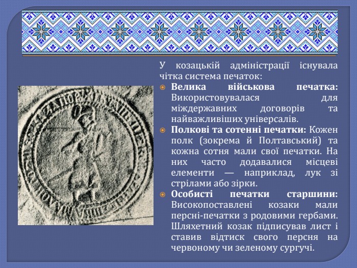 У козацькій адміністрації існувала чітка система печаток: Велика військова печатка: Використовувалася для міждержавних договорів та найважливіших універсалів. Полкові та сотенні печатки: Кожен полк (зокрема й Полтавський) та кожна сотня мали свої печатки. На них часто додавалися місцеві елементи — наприклад, лук зі стрілами або зірки. Особисті печатки старшини: Високопоставлені козаки мали персні-печатки з родовими гербами. Шляхетний козак підписував лист і ставив відтиск свого персня на червоному чи зеленому сургучі.