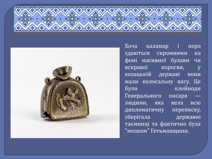 Хоча каламар і перо здаються скромними на фоні масивної булави чи яскравої корогви, у козацькій державі вони мали колосальну вагу. Це були клейноди Генерального писаря — людини, яка вела всю дипломатичну переписку, зберігала державні таємниці та фактично була 