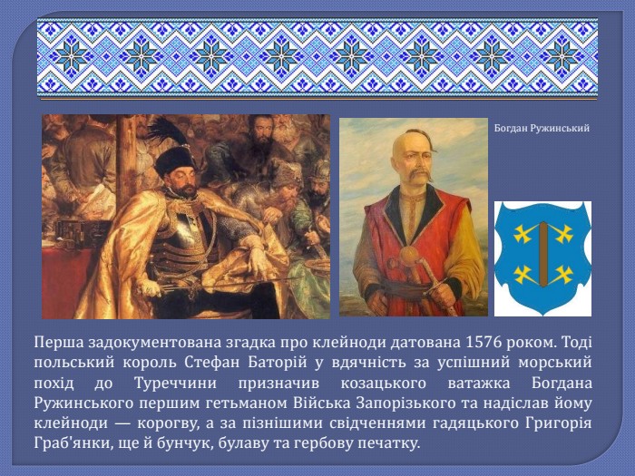 Перша задокументована згадка про клейноди датована 1576 роком. Тоді польський король Стефан Баторій у вдячність за успішний морський похід до Туреччини призначив козацького ватажка Богдана Ружинського першим гетьманом Війська Запорізького та надіслав йому клейноди — корогву, а за пізнішими свідченнями гадяцького Григорія Граб'янки, ще й бунчук, булаву та гербову печатку. Богдан Ружинський