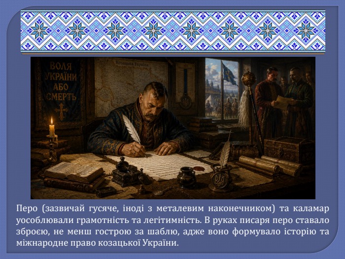 Перо (зазвичай гусяче, іноді з металевим наконечником) та каламар уособлювали грамотність та легітимність. В руках писаря перо ставало зброєю, не менш гострою за шаблю, адже воно формувало історію та міжнародне право козацької України.