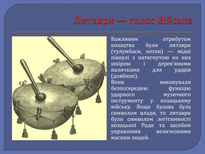 Литаври — голос Війська. Важливим атрибутом козацтва були литаври (тулумбаси, котли) — мідні півкулі з натягнутою на них шкірою і дерев’яними паличками для ударів (довбиші). Вони виконували безпосередню функцію ударного музичного інструменту у козацькому війську. Якщо булава була символом влади, то литаври були символом легітимності козацької Ради та засобом управління величезними масами людей.