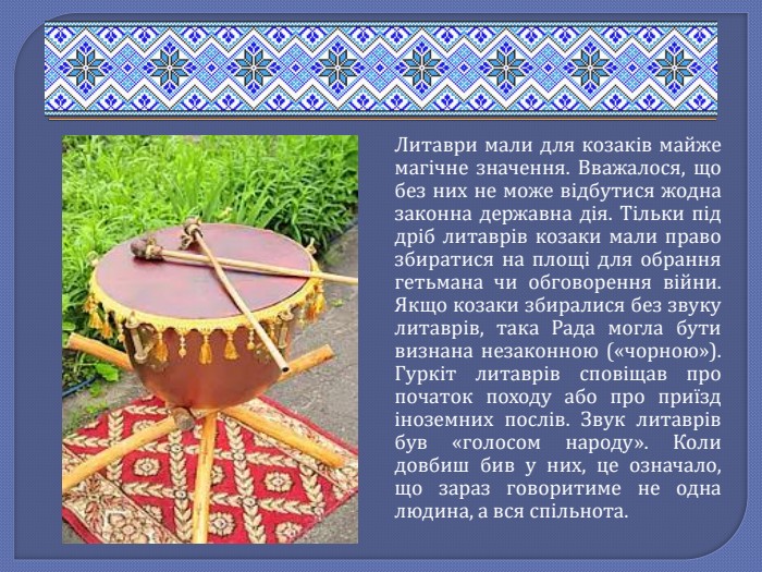 Литаври мали для козаків майже магічне значення. Вважалося, що без них не може відбутися жодна законна державна дія. Тільки під дріб литаврів козаки мали право збиратися на площі для обрання гетьмана чи обговорення війни. Якщо козаки збиралися без звуку литаврів, така Рада могла бути визнана незаконною («чорною»). Гуркіт литаврів сповіщав про початок походу або про приїзд іноземних послів. Звук литаврів був «голосом народу». Коли довбиш бив у них, це означало, що зараз говоритиме не одна людина, а вся спільнота.