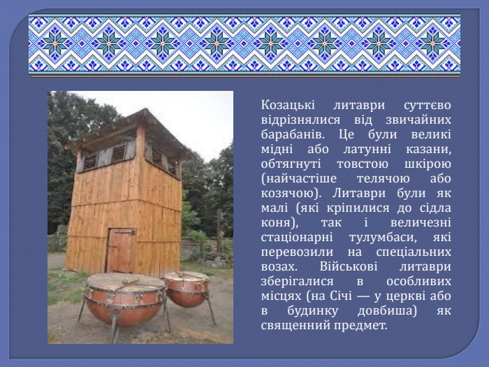 Козацькі литаври суттєво відрізнялися від звичайних барабанів. Це були великі мідні або латунні казани, обтягнуті товстою шкірою (найчастіше телячою або козячою). Литаври були як малі (які кріпилися до сідла коня), так і величезні стаціонарні тулумбаси, які перевозили на спеціальних возах. Військові литаври зберігалися в особливих місцях (на Січі — у церкві або в будинку довбиша) як священний предмет.