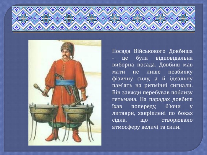 Посада Військового Довбиша - це була відповідальна виборна посада. Довбиш мав мати не лише неабияку фізичну силу, а й ідеальну пам'ять на ритмічні сигнали. Він завжди перебував поблизу гетьмана. На парадах довбиш їхав попереду, б'ючи у литаври, закріплені по боках сідла, що створювало атмосферу величі та сили.