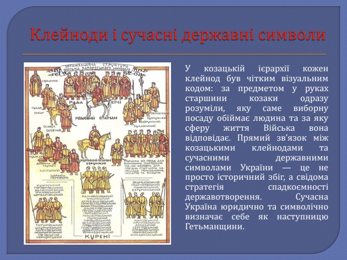 Клейноди і сучасні державні символи. У козацькій ієрархії кожен клейнод був чітким візуальним кодом: за предметом у руках старшини козаки одразу розуміли, яку саме виборну посаду обіймає людина та за яку сферу життя Війська вона відповідає. Прямий зв’язок між козацькими клейнодами та сучасними державними символами України — це не просто історичний збіг, а свідома стратегія спадкоємності державотворення. Сучасна Україна юридично та символічно визначає себе як наступницю Гетьманщини.