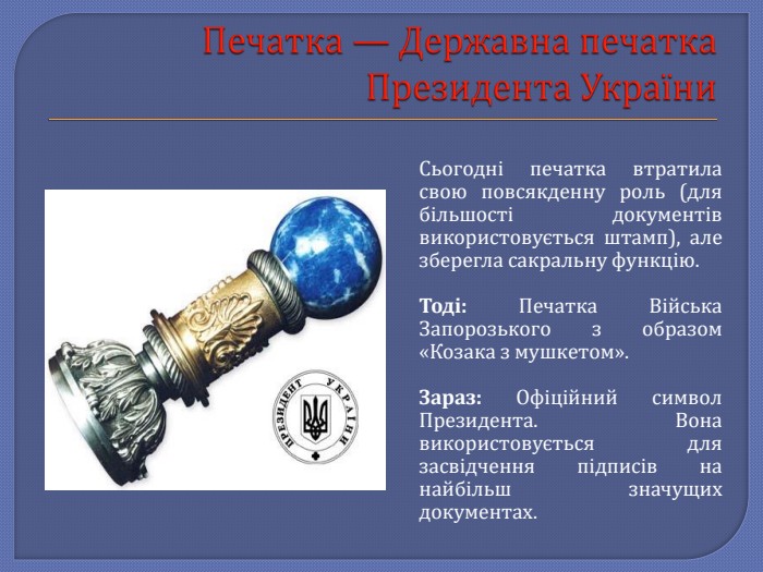 Печатка — Державна печатка Президента України. Сьогодні печатка втратила свою повсякденну роль (для більшості документів використовується штамп), але зберегла сакральну функцію. Тоді: Печатка Війська Запорозького з образом «Козака з мушкетом». Зараз: Офіційний символ Президента. Вона використовується для засвідчення підписів на найбільш значущих документах.