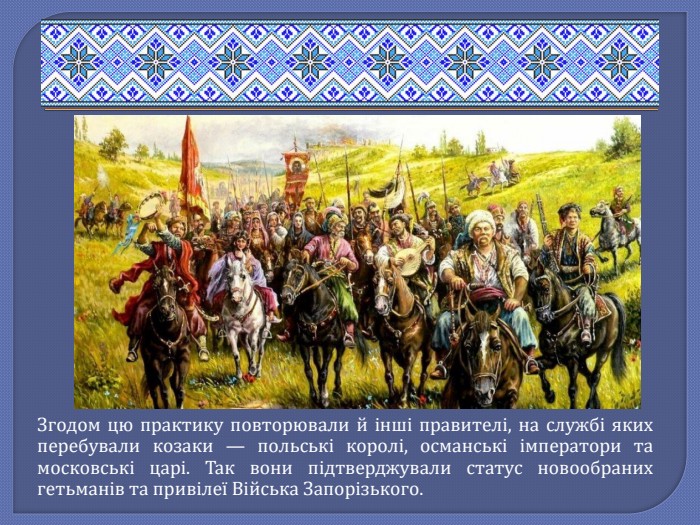 Згодом цю практику повторювали й інші правителі, на службі яких перебували козаки — польські королі, османські імператори та московські царі. Так вони підтверджували статус новообраних гетьманів та привілеї Війська Запорізького.