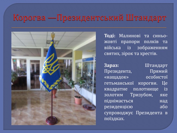 Корогва —Президентський Штандарт. Тоді: Малинові та синьо-жовті прапори полків та війська із зображенням святих, зірок та хрестів. Зараз: Штандарт Президента, Прямий «нащадок» особистої гетьманської корогви. Це квадратне полотнище із золотим Тризубом, яке піднімається над резиденцією або супроводжує Президента в поїздках.