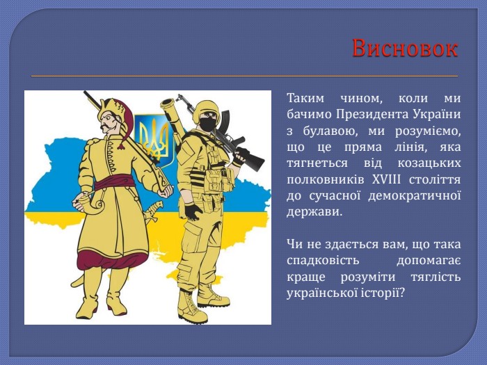 Висновок. Таким чином, коли ми бачимо Президента України з булавою, ми розуміємо, що це пряма лінія, яка тягнеться від козацьких полковників XVIII століття до сучасної демократичної держави. Чи не здається вам, що така спадковість допомагає краще розуміти тяглість української історії?