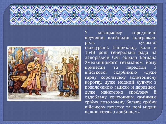 У козацькому середовищі вручення клейнодів відігравало роль сучасної інавгурації. Наприклад, коли в 1648 році генеральна рада на Запорізькій Січі обрала Богдана Хмельницького гетьманом, йому принесли та передали з військової скарбницю «дуже гарну королівську золотописну корогву, дуже модний бунчук з позолоченою галкою й деревцем, дуже майстерно зроблену й оздоблену коштовним камінням срібну позолочену булаву, срібну військову печатку та нові мідяні великі котли з довбишем».