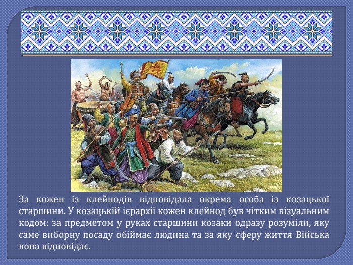 За кожен із клейнодів відповідала окрема особа із козацької старшини. У козацькій ієрархії кожен клейнод був чітким візуальним кодом: за предметом у руках старшини козаки одразу розуміли, яку саме виборну посаду обіймає людина та за яку сферу життя Війська вона відповідає.