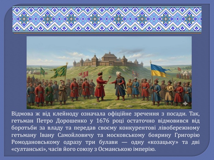 Відмова ж від клейноду означала офіційне зречення з посади. Так, гетьман Петро Дорошенко у 1676 році остаточно відмовився від боротьби за владу та передав своєму конкурентові лівобережному гетьману Івану Самойловичу та московському боярину Григорію Ромодановському одразу три булави — одну «козацьку» та дві «султанські», часів його союзу з Османською імперію.