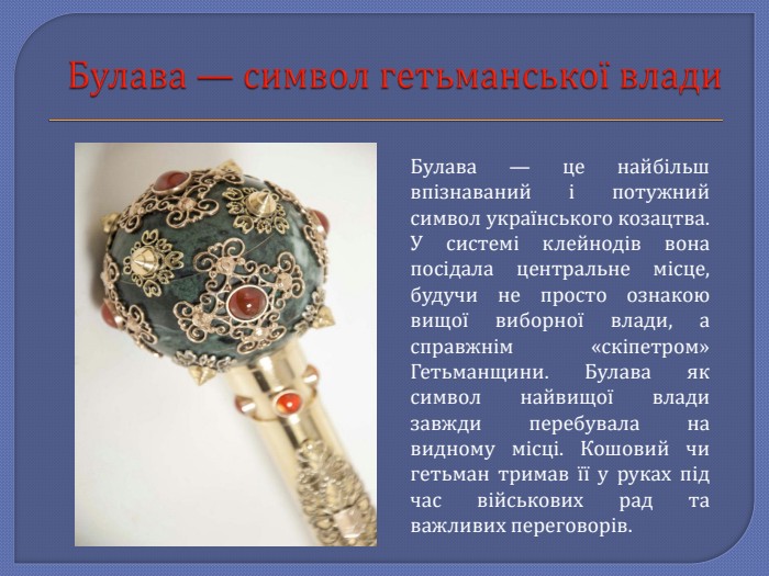 Булава — символ гетьманської влади. Булава — це найбільш впізнаваний і потужний символ українського козацтва. У системі клейнодів вона посідала центральне місце, будучи не просто ознакою вищої виборної влади, а справжнім «скіпетром» Гетьманщини. Булава як символ найвищої влади завжди перебувала на видному місці. Кошовий чи гетьман тримав її у руках під час військових рад та важливих переговорів. 