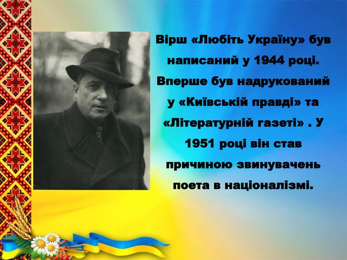 Вірш «Любіть Україну» був написаний у 1944 році. Вперше був надрукований у «Київській правді» та «Літературній газеті» . У 1951 році він став причиною звинувачень поета в націоналізмі.