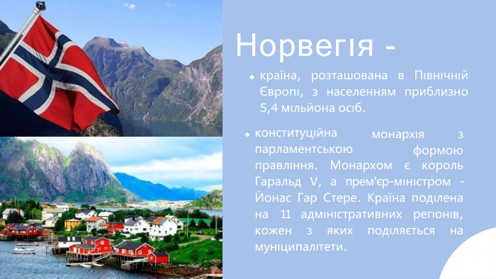 Норвегıя -краïна, розташована в Пıвнıчнıй Європı, з населенням приблизно 5,4 мıльйона осıб.конституцıйна парламентськоюмонархıя	зформоюправлıння. Монархом є король Гаральд V, а прем'єр-мıнıстром - Йонас Гар Стере. Краïна подıлена на 11 адмıнıстративних регıонıв, кожен з яких подıляється на мунıципалıтети.