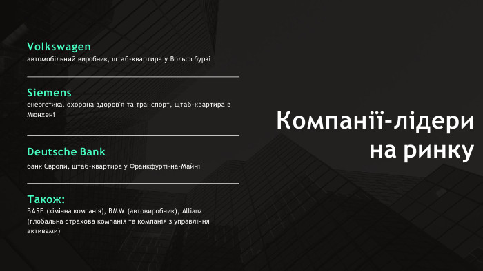 Компанії-лідерина ринку. Volkswagenавтомобільний виробник, штаб-квартира у ВольфсбурзіSiemensенергетика, охорона здоров'я та транспорт, щтаб-квартира в МюнхеніDeutsche Bankбанк Європи, штаб-квартира у Франкфурті-на-МайніТакож: BASF (хімічна компанія), BMW (автовиробник), Allianz (глобальна страхова компанія та компанія з управління активами)