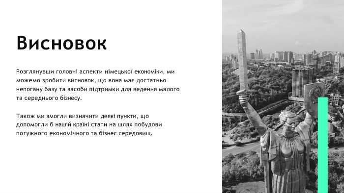 Висновок. Розглянувши головні аспекти німецької економіки, ми можемо зробити висновок, що вона має достатньо непогану базу та засоби підтримки для ведення малого та середнього бізнесу. Також ми змогли визначити деякі пункти, що допомогли б нашій країні стати на шлях побудови потужного економічного та бізнес середовищ.