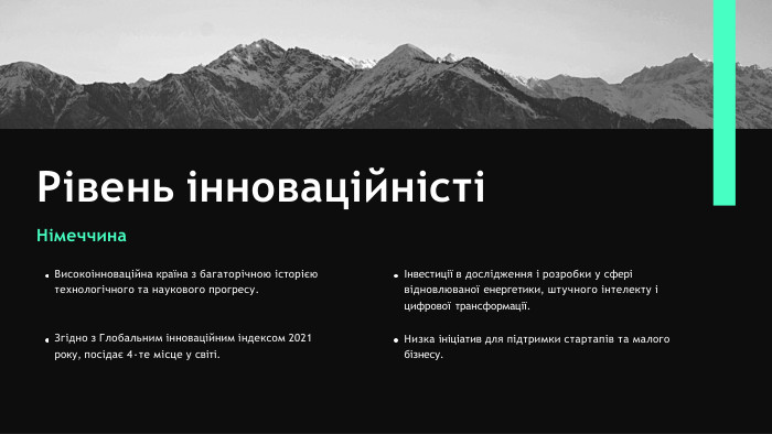 Рівень інноваційністіНімеччина. Високоінноваційна країна з багаторічною історією технологічного та наукового прогресу. Згідно з Глобальним інноваційним індексом 2021 року, посідає 4-те місце у світі.Інвестиції в дослідження і розробки у сфері відновлюваної енергетики, штучного інтелекту і цифрової трансформації. Низка ініціатив для підтримки стартапів та малого бізнесу.