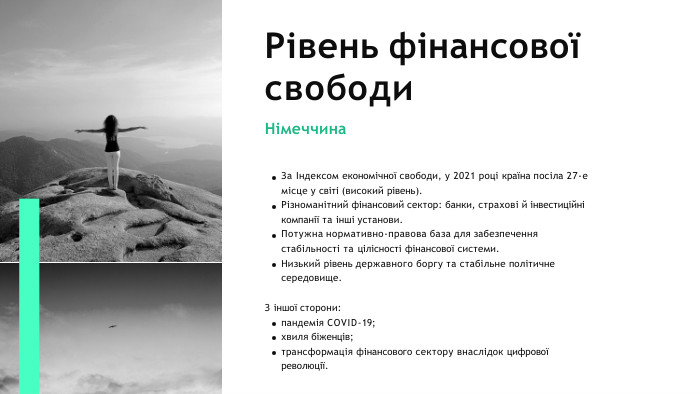 Рівень фінансової свободи. Німеччина. За Індексом економічної свободи, у 2021 році країна посіла 27-е місце у світі (високий рівень). Різноманітний фінансовий сектор: банки, страхові й інвестиційні компанії та інші установи. Потужна нормативно-правова база для забезпечення стабільності та цілісності фінансової системи. Низький рівень державного боргу та стабільне політичне середовище. З іншої сторони: пандемія COVID-19; хвиля біженців;трансформація фінансового сектору внаслідок цифрової революції.
