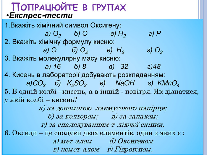 Попрацюйте в групах. Експрес-тести 1. Вкажіть хімічний символ Оксигену:а) О2 б) О в) Н2 г) Р2. Вкажіть хімічну формулу кисню:а) О б) О2 в) Н2 г) О33. Вкажіть молекулярну масу кисню:а) 16 б) 8 в) 32 г)484. Кисень в лабораторії добувають розкладанням:а)CO2 б) K2 SO3 в) Na. OH г) KMn. O45. В одній колбі –кисень, а в іншій - повітря. Як дізнатися, у якій колбі – кисень?а) за допомогою лакмусового папірця;б) за кольором; в) за запахом;г) за спалахуванням тліючої скіпки.6. Оксиди – це сполуки двох елементів, один з яких є :а) металом б) Оксигеном в) неметалом г) Гідрогеном.