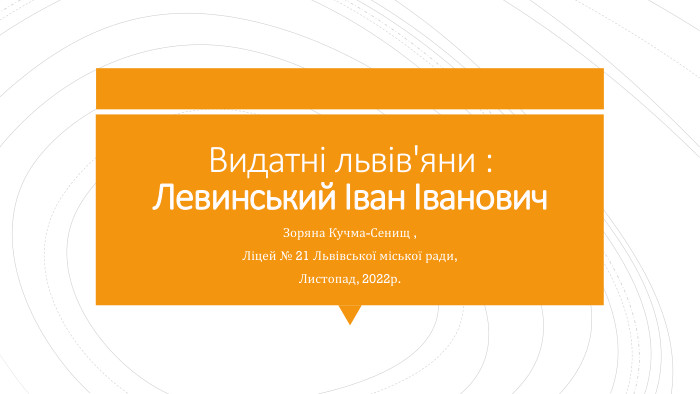 Видатні львів'яни : Левинський Іван Іванович Зоряна Кучма-Сенищ ,Ліцей № 21 Львівської міської ради,Листопад, 2022р.
